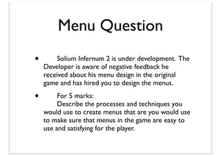 Menu Question
•

	

Solium Infernum 2 is under development. The
Developer is aware of negative feedback he
received about his menu design in the original
game and has hired you to design the menus.

•

	

For 5 marks:
	

Describe the processes and techniques you
would use to create menus that are you would use
to make sure that menus in the game are easy to
use and satisfying for the player.

 