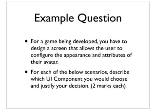 Example Question
• For a game being developed, you have to

design a screen that allows the user to
conﬁgure the appearance and attributes of
their avatar.

• For each of the below scenarios, describe
which UI Component you would choose
and justify your decision. (2 marks each)

 