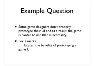 Example Question
• Some game designers don't properly

prototype their UI and as a result, the game
is harder to use than is necessary.

• For 2 marks:

	

 Explain the beneﬁts of prototyping a
game UI

 