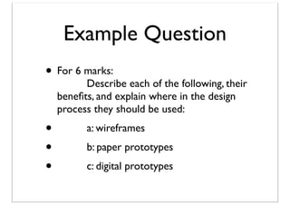 Example Question
• For 6 marks:

	

 	

 Describe each of the following, their
beneﬁts, and explain where in the design
process they should be used:

• 	

• 	

• 	


	

 a: wireframes
	

 b: paper prototypes
	

 c: digital prototypes

 