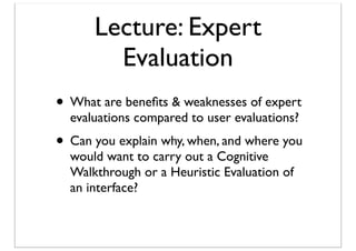 Lecture: Expert
Evaluation
• What are beneﬁts & weaknesses of expert
evaluations compared to user evaluations?

• Can you explain why, when, and where you
would want to carry out a Cognitive
Walkthrough or a Heuristic Evaluation of
an interface?

 