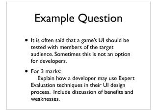 Example Question
• It is often said that a game’s UI should be

tested with members of the target
audience. Sometimes this is not an option
for developers.

• For 3 marks:

Explain how a developer may use Expert
Evaluation techniques in their UI design
process. Include discussion of beneﬁts and
weaknesses.

 