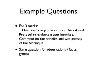 Example Questions
• For 3 marks:

Describe how you would use Think Aloud
Protocol to evaluate a user interface.
Comment on the beneﬁts and weaknesses
of the technique.

• Same question for observations / focus
groups

 