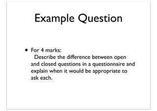 Example Question
• For 4 marks:

Describe the difference between open
and closed questions in a questionnaire and
explain when it would be appropriate to
ask each.

 