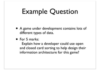 Example Question
• A game under development contains lots of
different types of data.

• For 5 marks:

Explain how a developer could use open
and closed card sorting to help design their
information architecture for this game?

 