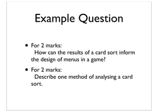 Example Question
• For 2 marks:

How can the results of a card sort inform
the design of menus in a game?

• For 2 marks:

Describe one method of analysing a card
sort.

 