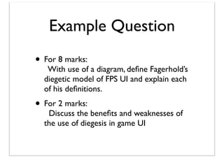 Example Question
• For 8 marks:

With use of a diagram, deﬁne Fagerhold’s
diegetic model of FPS UI and explain each
of his deﬁnitions.

• For 2 marks:

Discuss the beneﬁts and weaknesses of
the use of diegesis in game UI

 