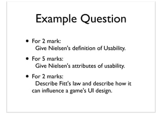 Example Question
• For 2 mark:

Give Nielsen's deﬁnition of Usability.

• For 5 marks:

Give Nielsen's attributes of usability.

• For 2 marks:

Describe Fitt's law and describe how it
can inﬂuence a game's UI design.

 