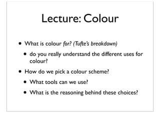 Lecture: Colour
• What is colour for? (Tufte’s breakdown)
• do you really understand the different uses for
colour?

• How do we pick a colour scheme?
• What tools can we use?
• What is the reasoning behind these choices?

 