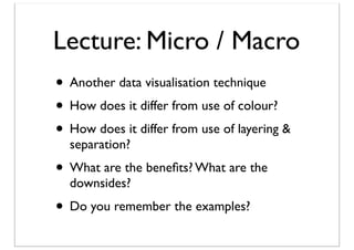 Lecture: Micro / Macro
• Another data visualisation technique
• How does it differ from use of colour?
• How does it differ from use of layering &
separation?

• What are the beneﬁts? What are the
downsides?

• Do you remember the examples?

 