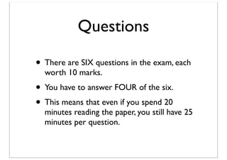 Questions
• There are SIX questions in the exam, each
worth 10 marks.

• You have to answer FOUR of the six.
• This means that even if you spend 20

minutes reading the paper, you still have 25
minutes per question.

 
