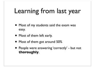 Learning from last year
• Most of my students said the exam was
easy.

• Most of them left early.
• Most of them got around 50%
• People were answering ‘correctly’ - but not
thoroughly.

 