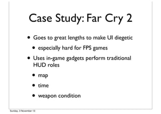 Case Study: Far Cry 2
• Goes to great lengths to make UI diegetic
• especially hard for FPS games
• Uses in-game gadgets perform traditional
HUD roles

• map
• time
• weapon condition
Sunday, 3 November 13

 
