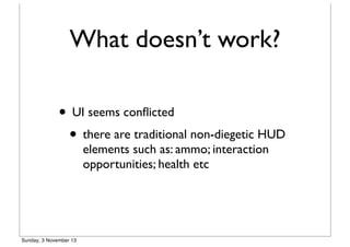 What doesn’t work?
• UI seems conﬂicted
• there are traditional non-diegetic HUD
elements such as: ammo; interaction
opportunities; health etc

Sunday, 3 November 13

 