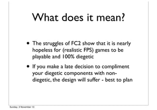What does it mean?
• The struggles of FC2 show that it is nearly
hopeless for (realistic FPS) games to be
playable and 100% diegetic

• If you make a late decision to compliment

your diegetic components with nondiegetic, the design will suffer - best to plan

Sunday, 3 November 13

 