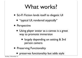 What works?
• Sci-Fi Fiction lends itself to diegetic UI
• “typical UI, rendered atypically”
• Perspective
• Using player avatar as a canvas is a great
way to promote immersion

• largely depending on setting & 3rd
person camera

• Preserving Functionality
• preserves functionality but adds style

Sunday, 3 November 13

 