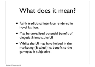 What does it mean?
• Fairly traditional interface rendered in
novel fashion.

• May be unrealised potential beneﬁt of
diegetic & innovative UI

• Whilst the UI may have helped in the

marketing (& sales?) its beneﬁt to the
gameplay is subjective

Sunday, 3 November 13

 
