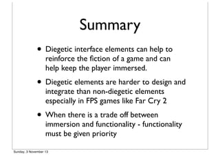 Summary
• Diegetic interface elements can help to
reinforce the ﬁction of a game and can
help keep the player immersed.

• Diegetic elements are harder to design and
integrate than non-diegetic elements
especially in FPS games like Far Cry 2

• When there is a trade off between

immersion and functionality - functionality
must be given priority

Sunday, 3 November 13

 
