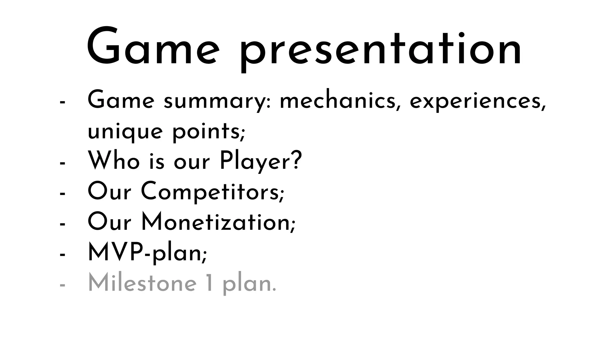 - Game summary: mechanics, experiences,
unique points;
- Who is our Player?
- Our Competitors;
- Our Monetization;
- MVP-plan;
- Milestone 1 plan.
Game presentation