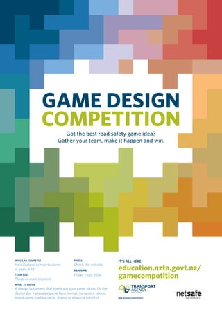 GAME DESIGN
COMPETITIONGot the best road safety game idea?
Gather your team, make it happen and win.
WHO CAN COMPETE?
New Zealand school students
in years 7–13
TEAM SIZE:
Three or more students
WHAT TO ENTER:
A design document that spells out your game vision. Or the
design doc + playable game (any format: computer, phone,
board game, trading cards, drama or physical activity)
PRIZES:
Check the website
DEADLINE:
Friday 1 July 2016
IT’S ALL HERE
education.nzta.govt.nz/
gamecompetition
 