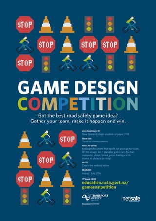 GAME DESIGN
COMPETITIONGot the best road safety game idea?
Gather your team, make it happen and win.
WHO CAN COMPETE?
New Zealand school students in years 7–13
TEAM SIZE:
Three or more students
WHAT TO ENTER:
A design document that spells out your game vision.
Or the design doc + playable game (any format:
computer, phone, board game, trading cards,
drama or physical activity)
PRIZES:
Check the website below
DEADLINE:
Friday 1 July 2016
IT’S ALL HERE
education.nzta.govt.nz/
gamecompetition
 