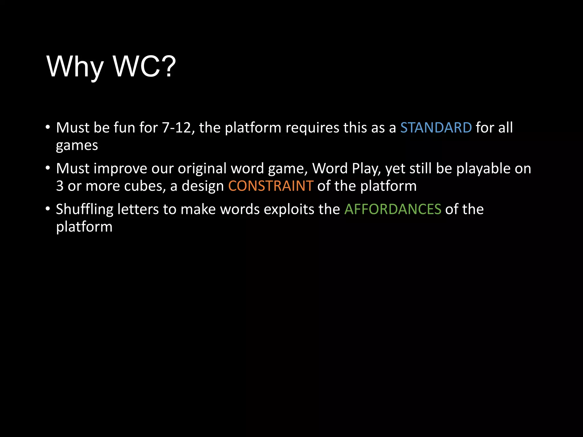 Why WC?
• Must be fun for 7-12, the platform requires this as a STANDARD for all
  games
• Must improve our original word game, Word Play, yet still be playable on
  3 or more cubes, a design CONSTRAINT of the platform
• Shuffling letters to make words exploits the AFFORDANCES of the
  platform
 