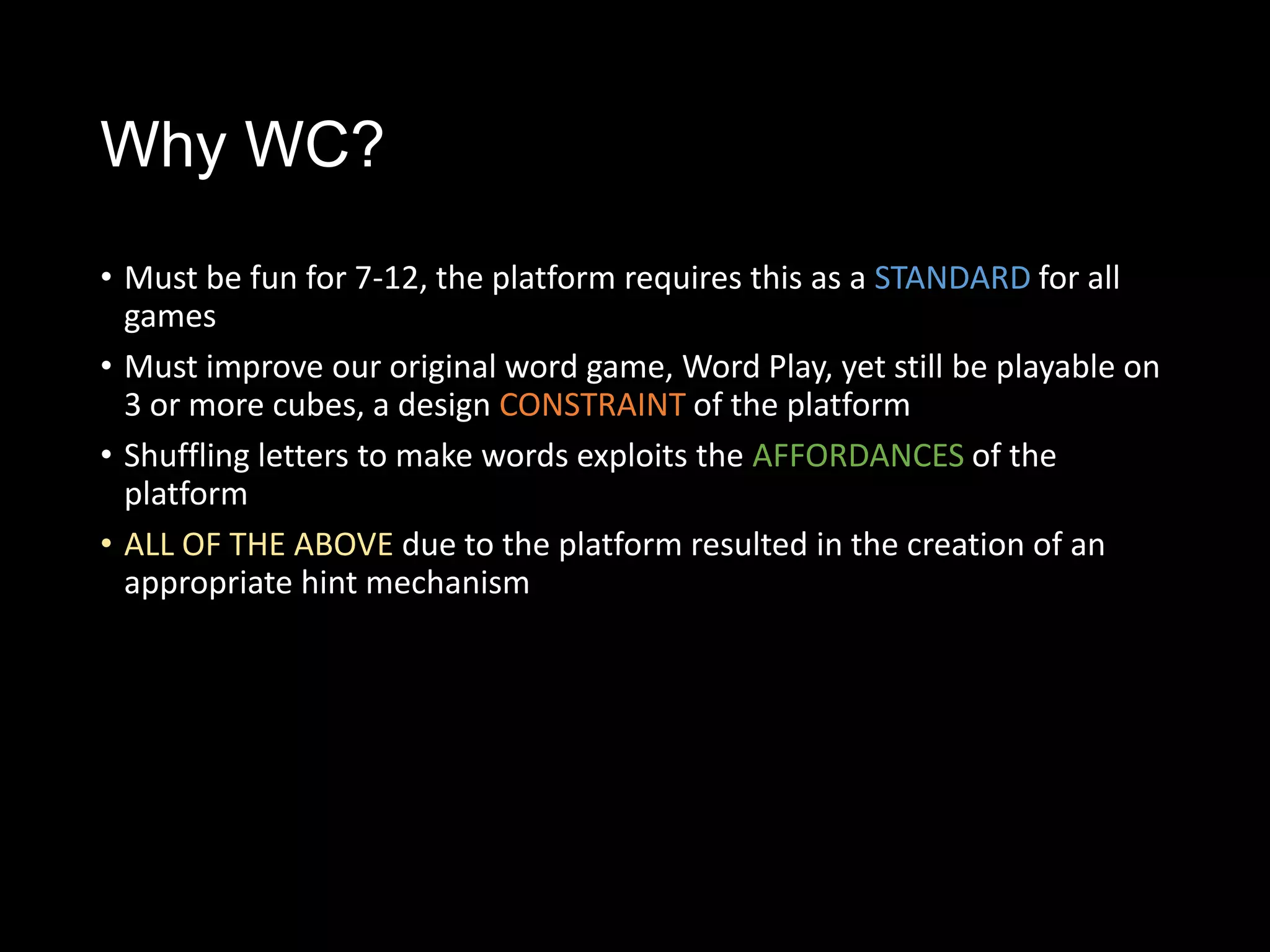 Why WC?
• Must be fun for 7-12, the platform requires this as a STANDARD for all
  games
• Must improve our original word game, Word Play, yet still be playable on
  3 or more cubes, a design CONSTRAINT of the platform
• Shuffling letters to make words exploits the AFFORDANCES of the
  platform
• ALL OF THE ABOVE due to the platform resulted in the creation of an
  appropriate hint mechanism imited inputs and screen space
 