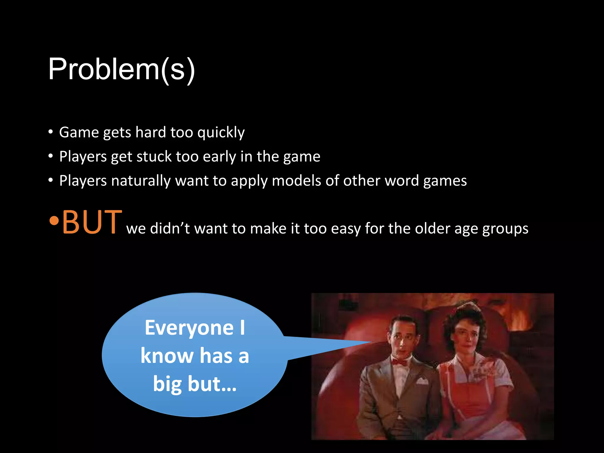 Problem(s)
• Game gets hard too quickly
• Players get stuck too early in the game
• Players naturally want to apply models of other word games

•BUT we didn’t want to make it too easy for the older age groups

             Everyone I
             know has a
              big but…
 