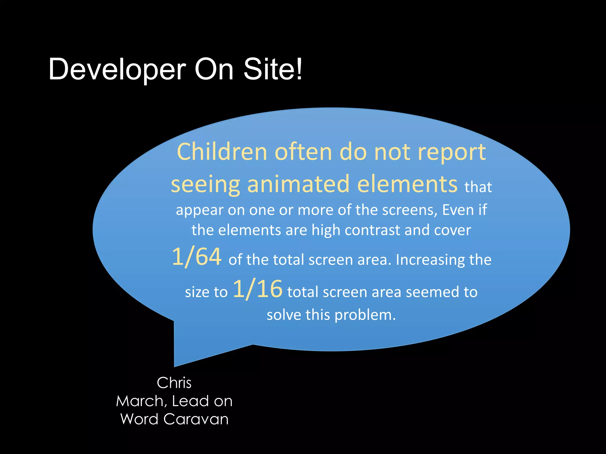 Developer On Site!

           Children often do not report
          seeing animated elements that
           appear on one or more of the screens, Even if
             the elements are high contrast and cover
          1/64 of the total screen area. Increasing the
           size to 1/16 total screen area seemed to
                        solve this problem.



        Chris
    March, Lead on
    Word Caravan
 