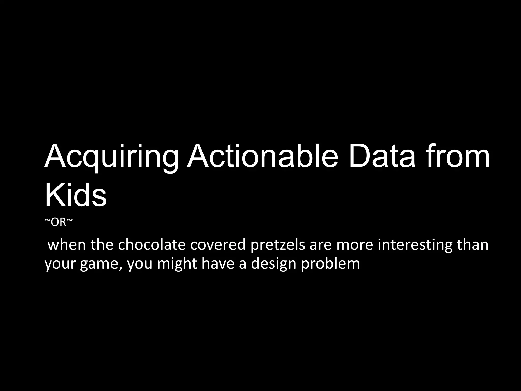 Acquiring Actionable Data from
Kids
~OR~
when the chocolate covered pretzels are more interesting than
your game, you might have a design problem
 