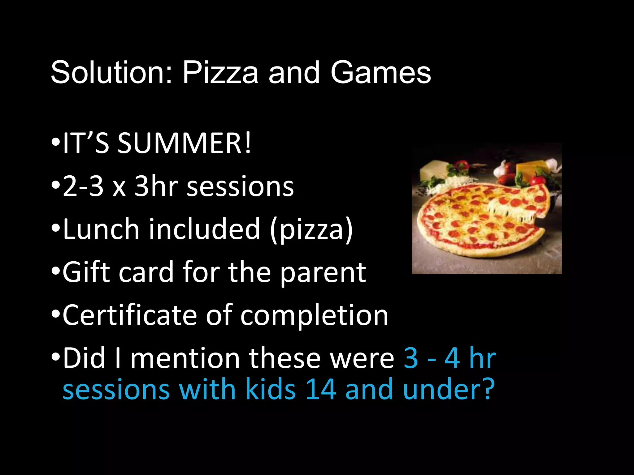 Solution: Pizza and Games

•IT’S SUMMER!
•2-3 x 3hr sessions
•Lunch included (pizza)
•Gift card for the parent
•Certificate of completion
•Did I mention these were 3 - 4 hr
 sessions with kids 14 and under?
 
