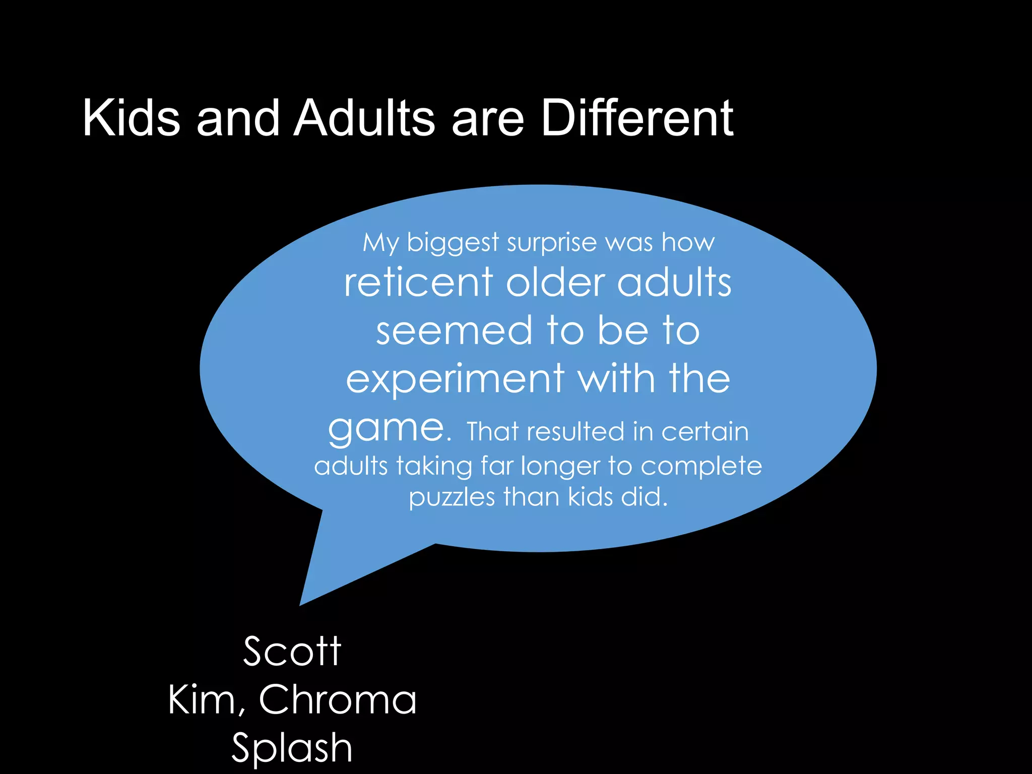 Kids and Adults are Different

             My biggest surprise was how
            reticent older adults
              seemed to be to
            experiment with the
           game. That resulted in certain
          adults taking far longer to complete
                  puzzles than kids did.




       Scott
   Kim, Chroma
      Splash
 