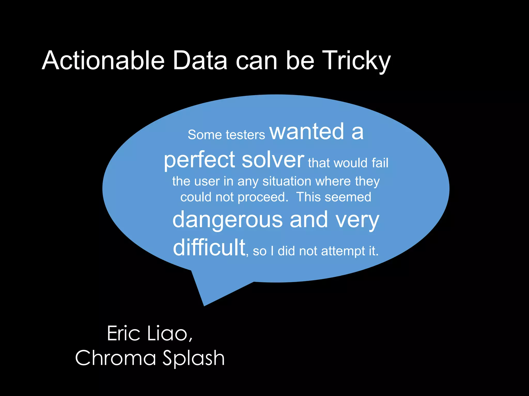 Actionable Data can be Tricky

                     wanted a
             Some testers

          perfect solver that would fail
           the user in any situation where they
             could not proceed. This seemed
           dangerous and very
           difficult, so I did not attempt it.


    Eric Liao,
  Chroma Splash
 