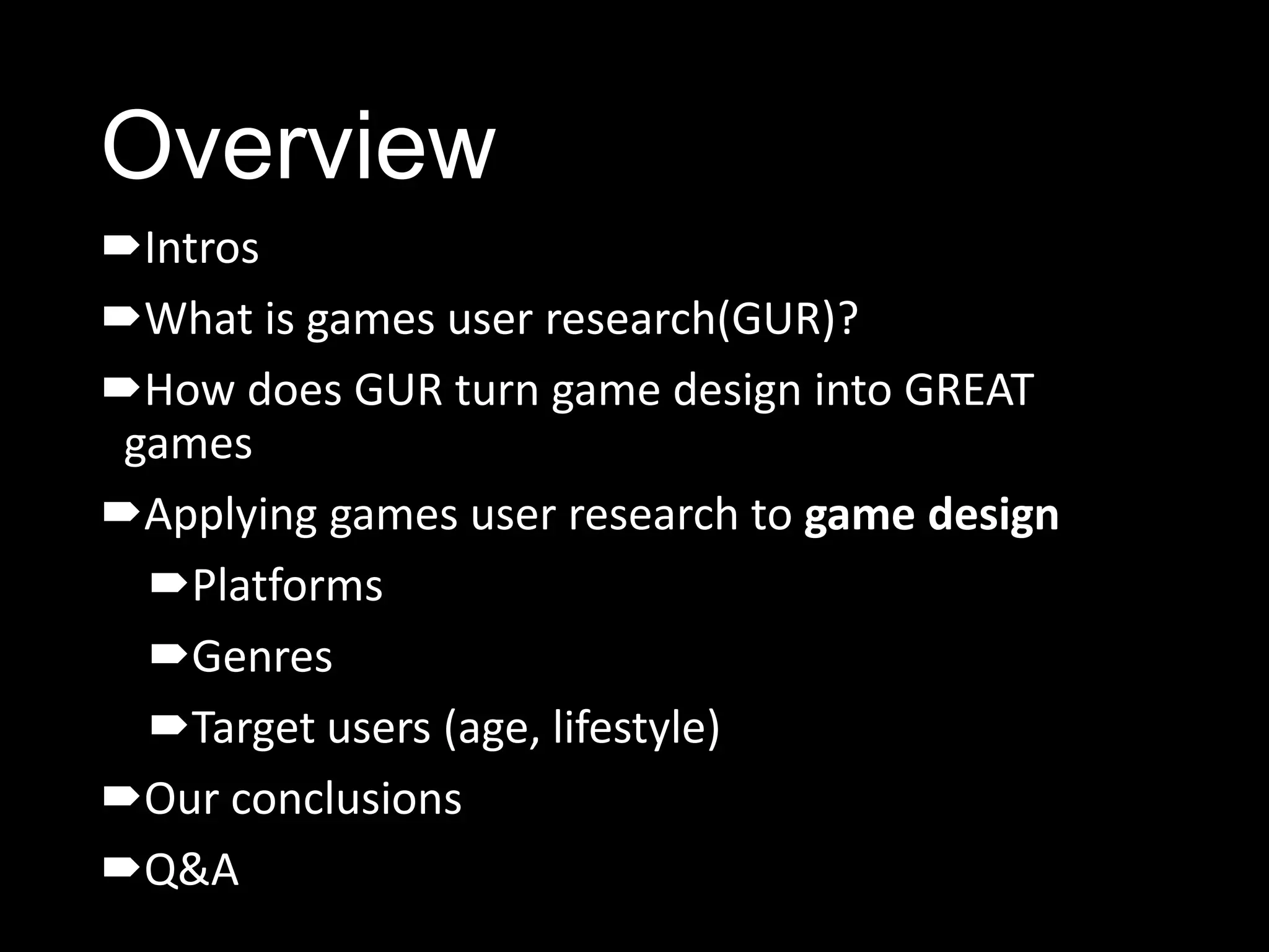 Overview
Intros
What is games user research(GUR)?
How does GUR turn game design into GREAT
 games
Applying games user research to game design
  Platforms
  Genres
  Target users (age, lifestyle)
Our conclusions
Q&A
 