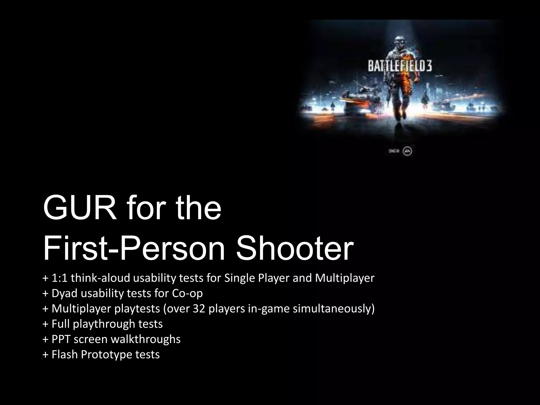 GUR for the
First-Person Shooter
+ 1:1 think-aloud usability tests for Single Player and Multiplayer
+ Dyad usability tests for Co-op
+ Multiplayer playtests (over 32 players in-game simultaneously)
+ Full playthrough tests
+ PPT screen walkthroughs
+ Flash Prototype tests
 