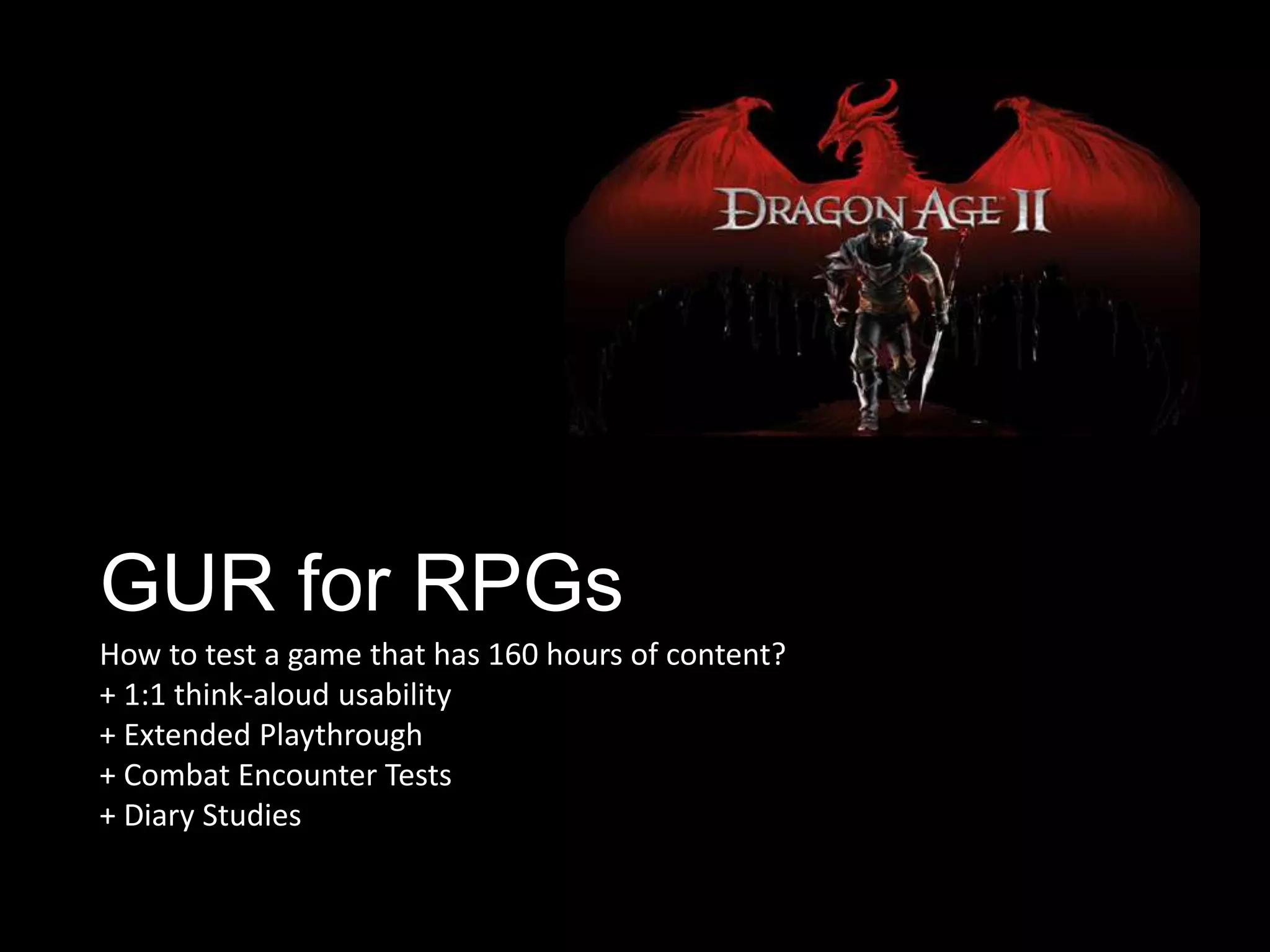 GUR for RPGs
How to test a game that has 160 hours of content?
+ 1:1 think-aloud usability
+ Extended Playthrough
+ Combat Encounter Tests
+ Diary Studies
 