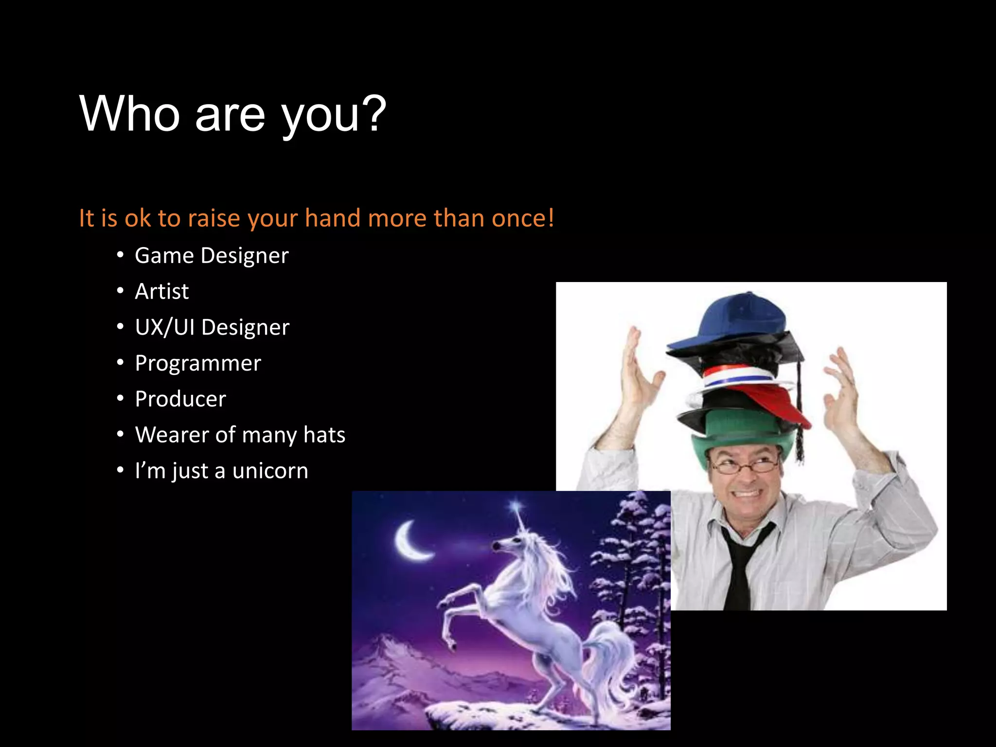 Who are you?
It is ok to raise your hand more than once!
   •   Game Designer
   •   Artist
   •   UX/UI Designer
   •   Programmer
   •   Producer
   •   Wearer of many hats
   •   I’m just a unicorn
 