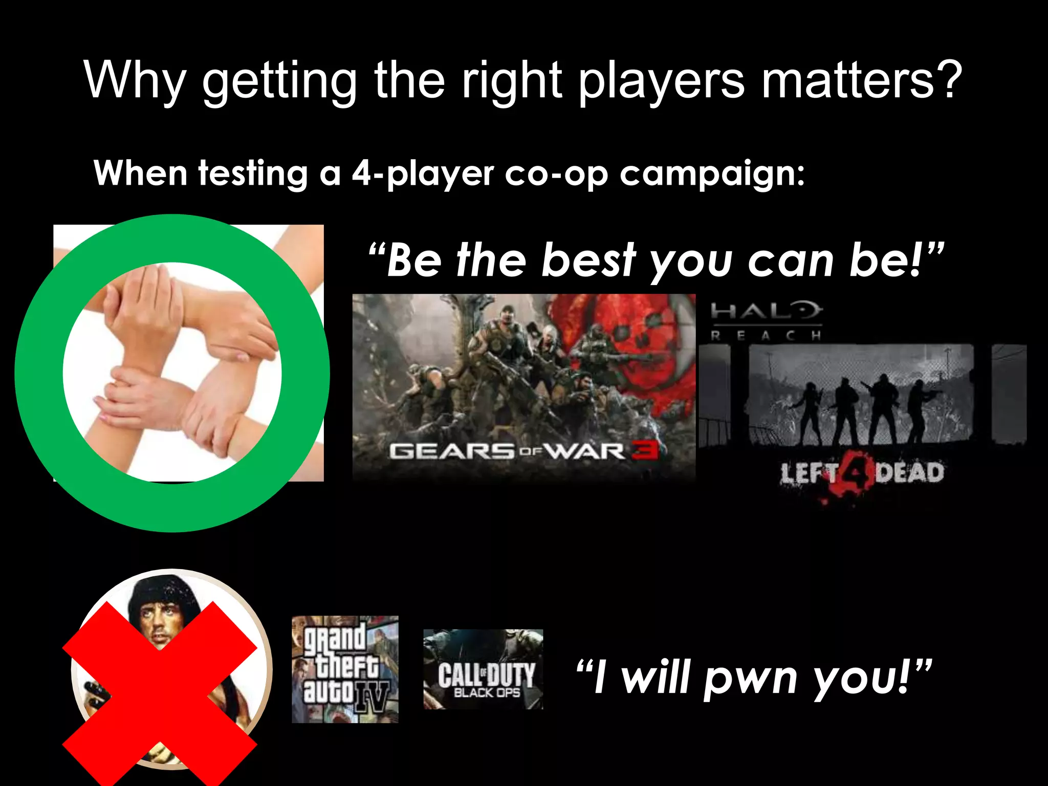 Why getting the right players matters?
When testing a 4-player co-op campaign:

              “Be the best you can be!”




                          “I will pwn you!”
 