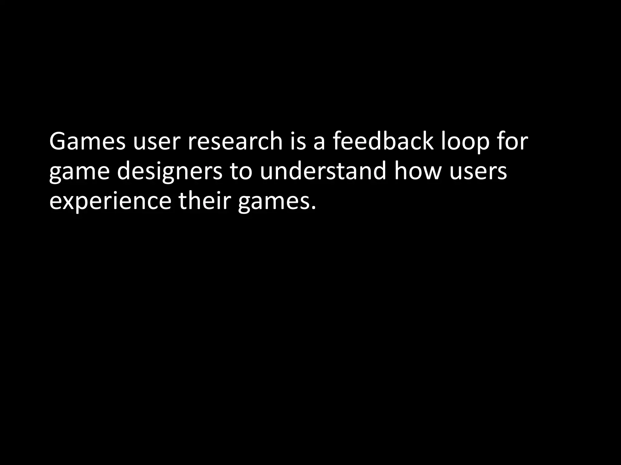 Games user research is a feedback loop for
game designers to understand how users
experience their games.
 