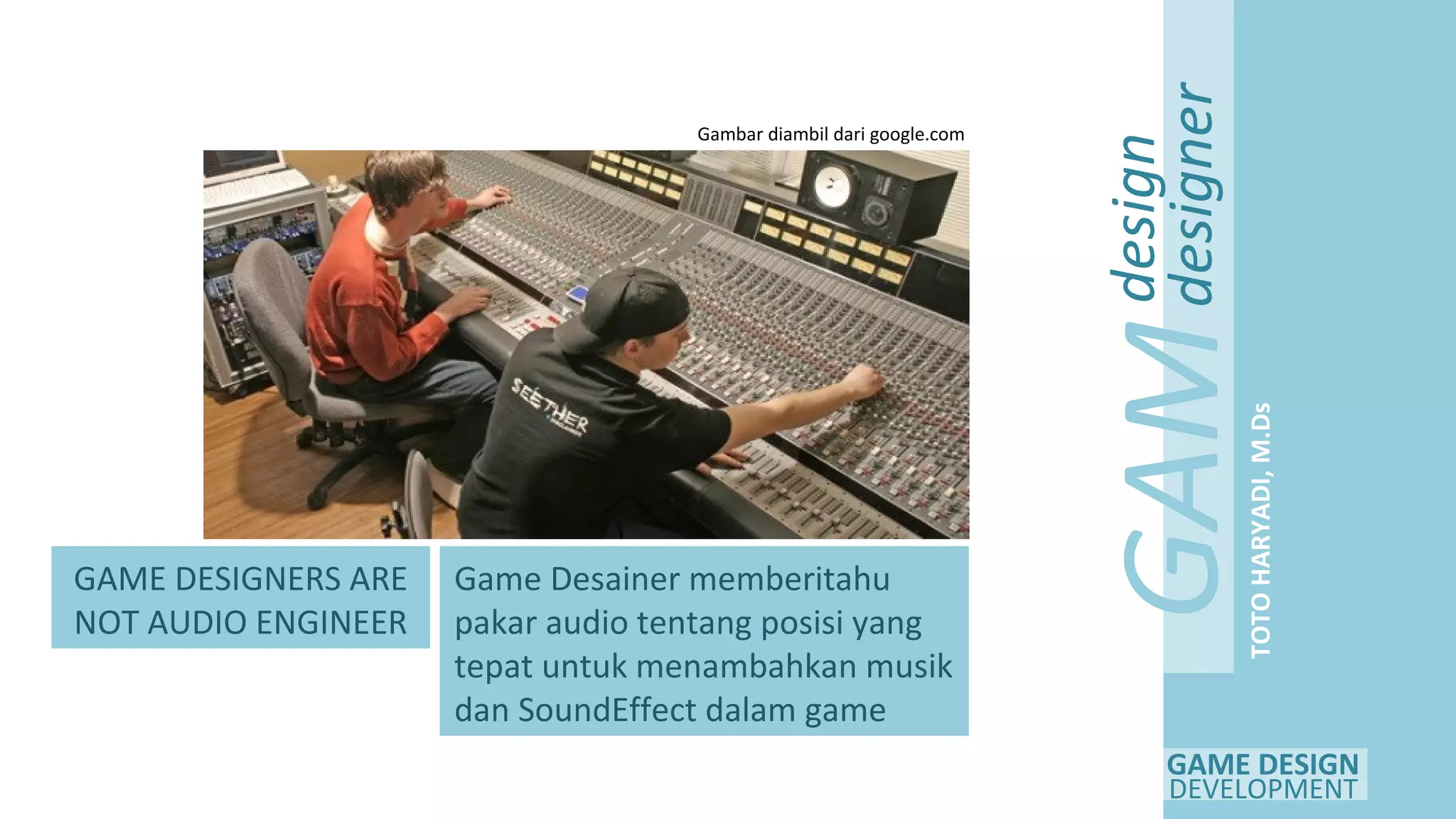 GAME DESIGN
DEVELOPMENT
GAM
E
design
designer
TOTOHARYADI,M.Ds
GAME DESIGNERS ARE
NOT AUDIO ENGINEER
Game Desainer memberitahu
pakar audio tentang posisi yang
tepat untuk menambahkan musik
dan SoundEffect dalam game
Gambar diambil dari google.com
 