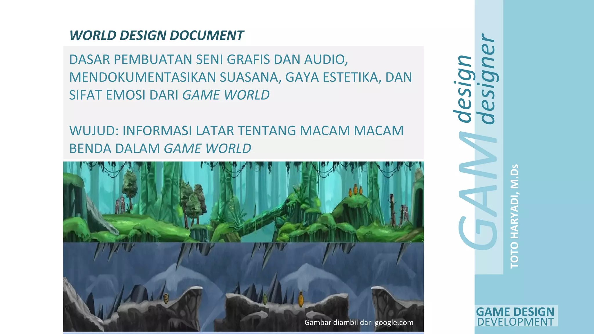 GAME DESIGN
DEVELOPMENT
GAM
E
design
designer
TOTOHARYADI,M.Ds
WORLD DESIGN DOCUMENT
DASAR PEMBUATAN SENI GRAFIS DAN AUDIO,
MENDOKUMENTASIKAN SUASANA, GAYA ESTETIKA, DAN
SIFAT EMOSI DARI GAME WORLD
WUJUD: INFORMASI LATAR TENTANG MACAM MACAM
BENDA DALAM GAME WORLD
Gambar diambil dari google.com
 