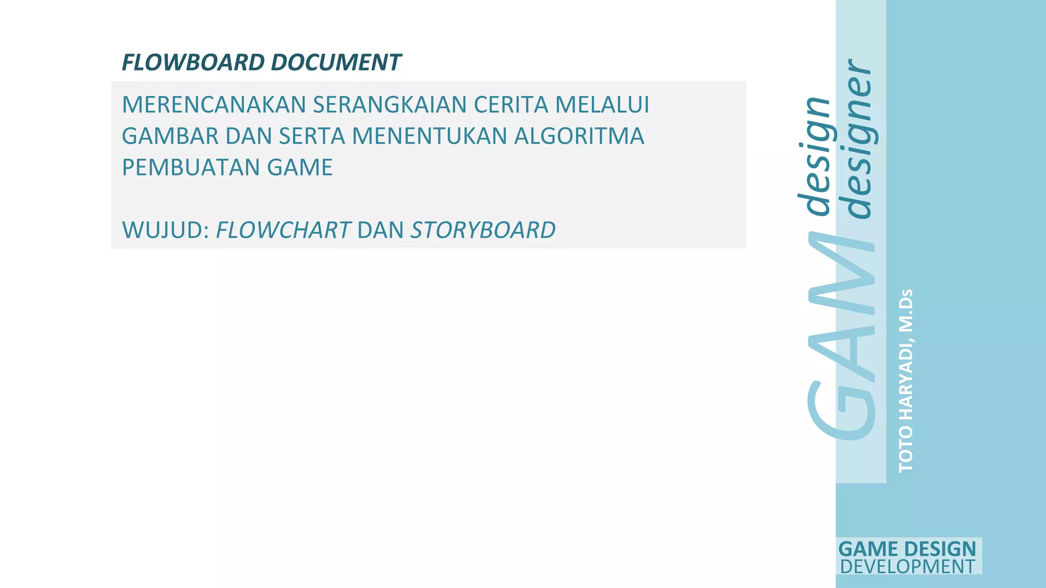 GAME DESIGN
DEVELOPMENT
GAM
E
design
designer
TOTOHARYADI,M.Ds
FLOWBOARD DOCUMENT
MERENCANAKAN SERANGKAIAN CERITA MELALUI
GAMBAR DAN SERTA MENENTUKAN ALGORITMA
PEMBUATAN GAME
WUJUD: FLOWCHART DAN STORYBOARD
 