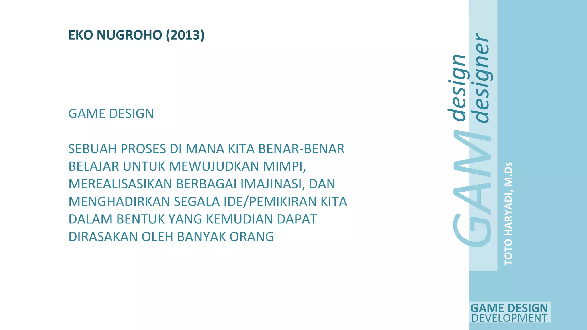 GAME DESIGN
DEVELOPMENT
GAM
E
design
designer
TOTOHARYADI,M.Ds
EKO NUGROHO (2013)
GAME DESIGN
SEBUAH PROSES DI MANA KITA BENAR-BENAR
BELAJAR UNTUK MEWUJUDKAN MIMPI,
MEREALISASIKAN BERBAGAI IMAJINASI, DAN
MENGHADIRKAN SEGALA IDE/PEMIKIRAN KITA
DALAM BENTUK YANG KEMUDIAN DAPAT
DIRASAKAN OLEH BANYAK ORANG
 