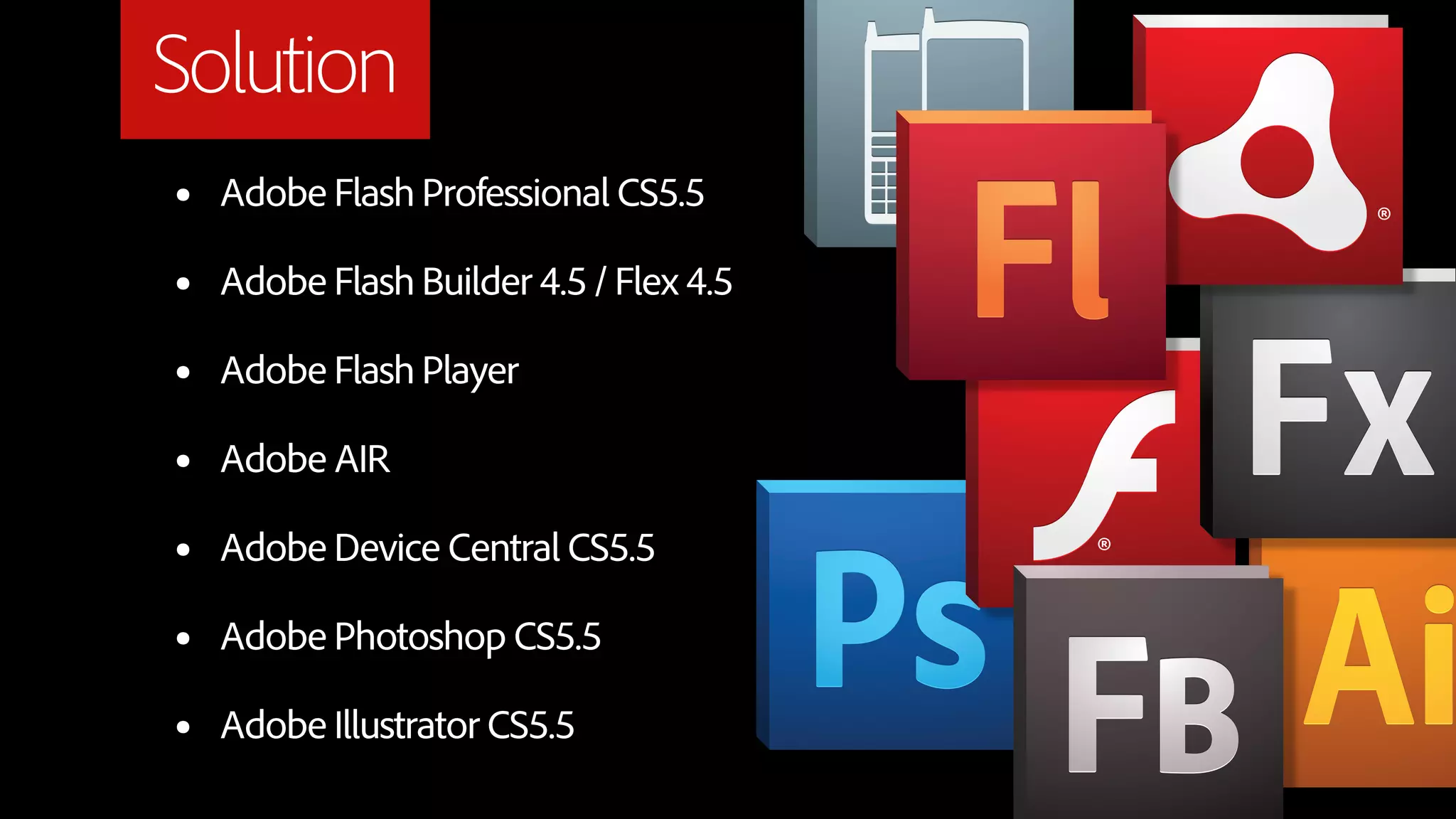 Solution
•   Adobe Flash Professional CS5.5

•   Adobe Flash Builder 4.5 / Flex 4.5

•   Adobe Flash Player

•   Adobe AIR

•   Adobe Device Central CS5.5

•   Adobe Photoshop CS5.5

•   Adobe Illustrator CS5.5
 