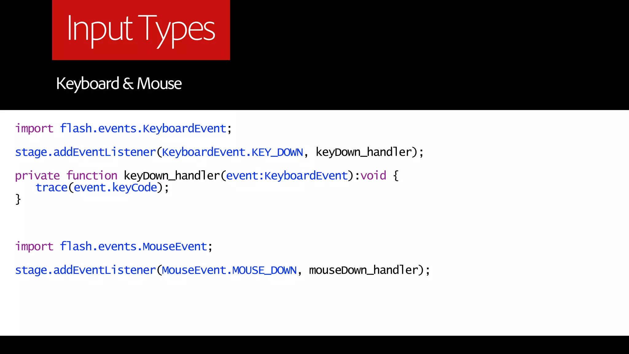 Input Types
      Keyboard & Mouse

import flash.events.KeyboardEvent;

stage.addEventListener(KeyboardEvent.KEY_DOWN, keyDown_handler);

private function keyDown_handler(event:KeyboardEvent):void {
   trace(event.keyCode);
}



import flash.events.MouseEvent;

stage.addEventListener(MouseEvent.MOUSE_DOWN, mouseDown_handler);
 