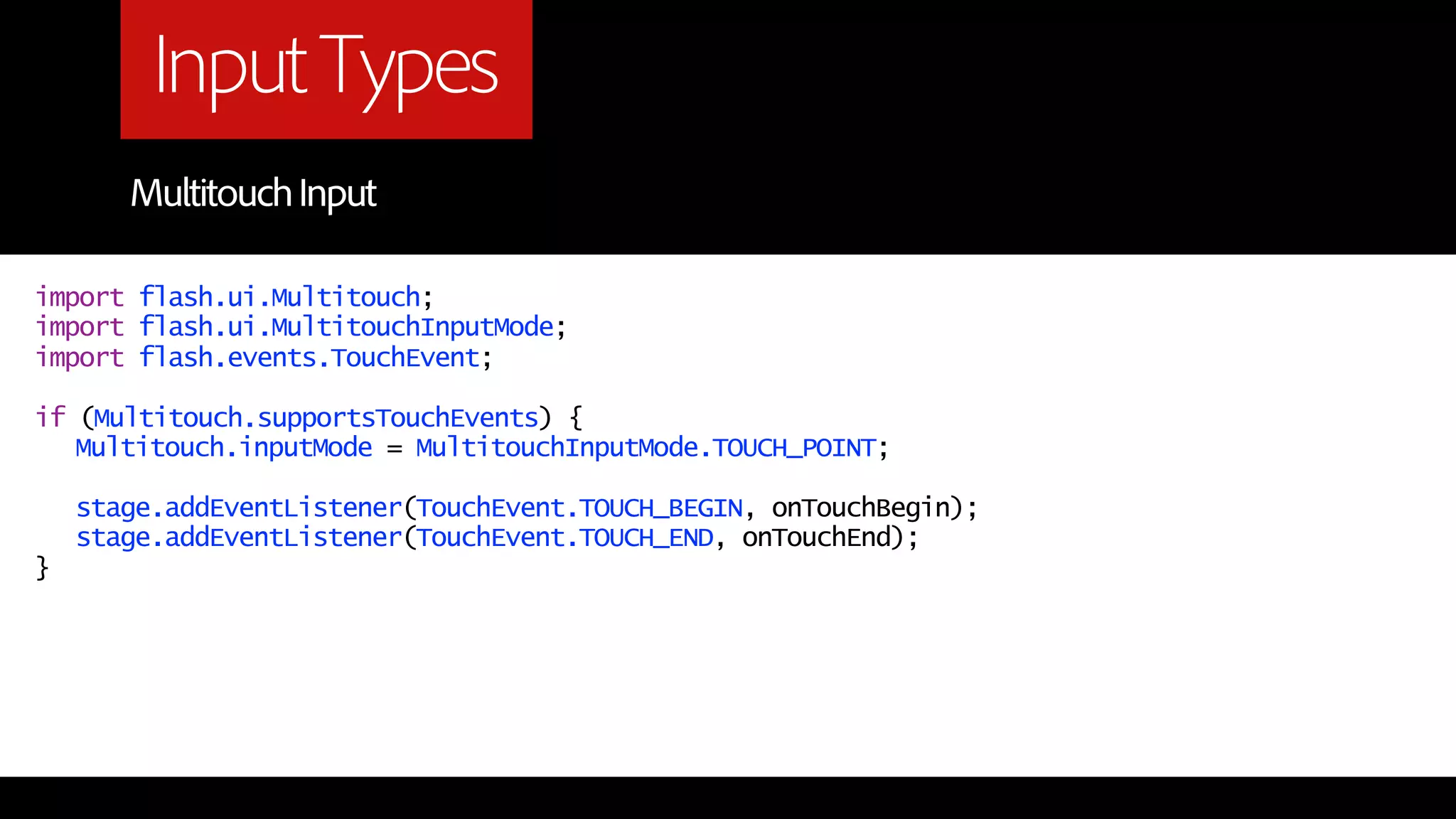 Input Types
       Multitouch Input

import flash.ui.Multitouch;
import flash.ui.MultitouchInputMode;
import flash.events.TouchEvent;

if (Multitouch.supportsTouchEvents) {
   Multitouch.inputMode = MultitouchInputMode.TOUCH_POINT;

    stage.addEventListener(TouchEvent.TOUCH_BEGIN, onTouchBegin);
    stage.addEventListener(TouchEvent.TOUCH_END, onTouchEnd);
}
 