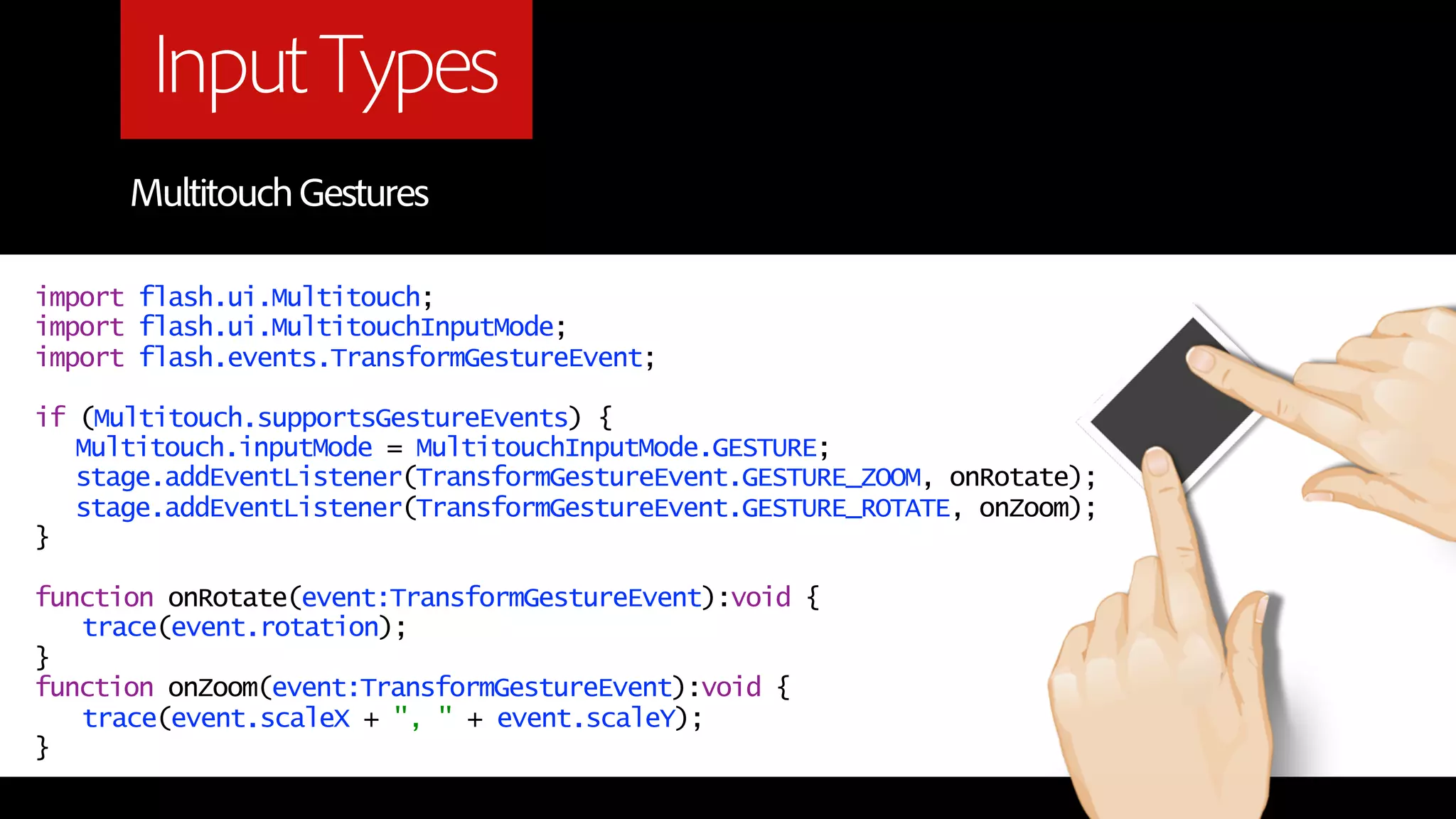 Input Types
      Multitouch Gestures

import flash.ui.Multitouch;
import flash.ui.MultitouchInputMode;
import flash.events.TransformGestureEvent;

if (Multitouch.supportsGestureEvents) {
   Multitouch.inputMode = MultitouchInputMode.GESTURE;
   stage.addEventListener(TransformGestureEvent.GESTURE_ZOOM, onRotate);
   stage.addEventListener(TransformGestureEvent.GESTURE_ROTATE, onZoom);
}

function onRotate(event:TransformGestureEvent):void {
   trace(event.rotation);
}
function onZoom(event:TransformGestureEvent):void {
   trace(event.scaleX + ", " + event.scaleY);
}
 