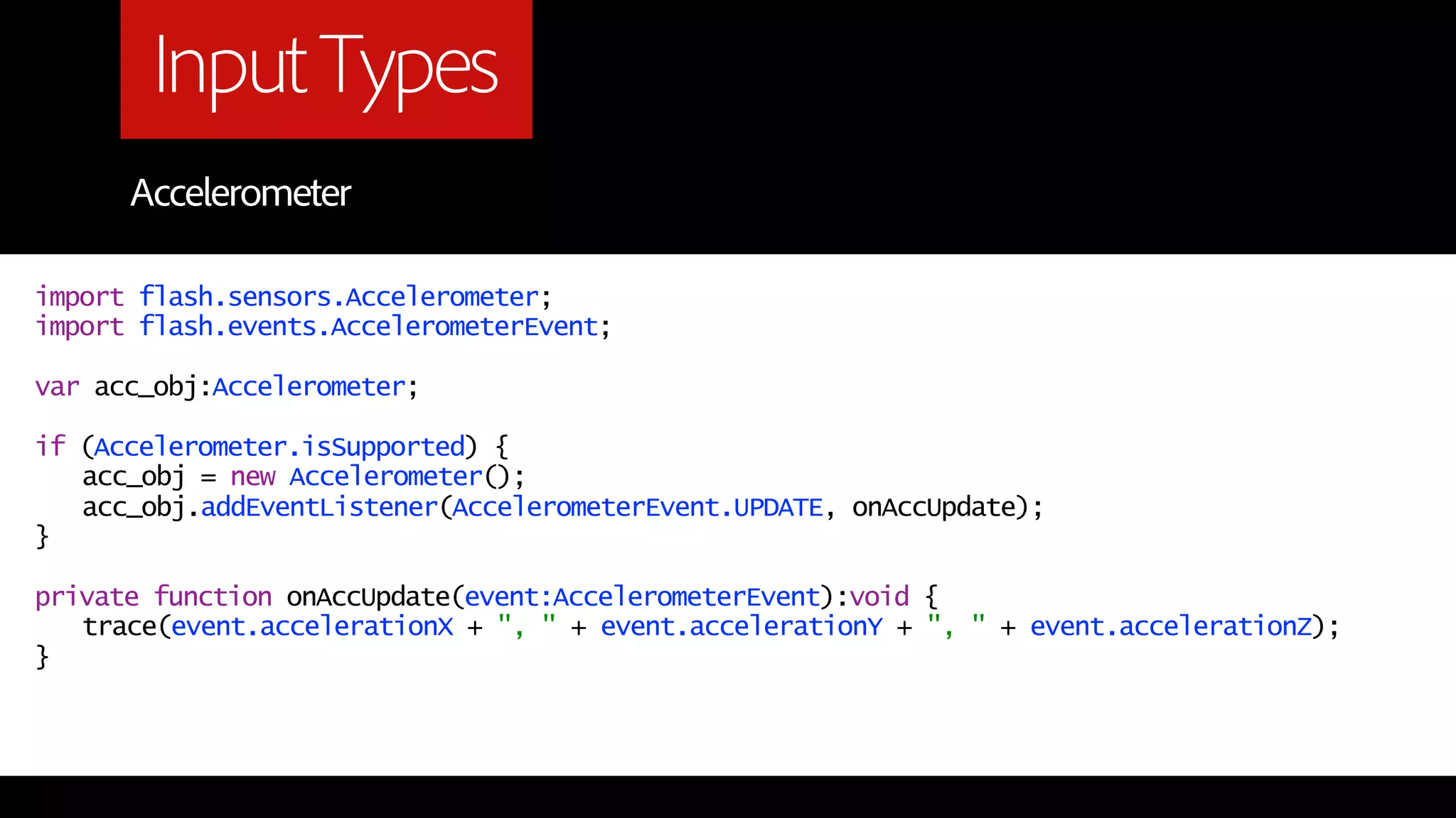 Input Types
      Accelerometer

import flash.sensors.Accelerometer;
import flash.events.AccelerometerEvent;

var acc_obj:Accelerometer;

if (Accelerometer.isSupported) {
   acc_obj = new Accelerometer();
   acc_obj.addEventListener(AccelerometerEvent.UPDATE, onAccUpdate);
}

private function onAccUpdate(event:AccelerometerEvent):void {
   trace(event.accelerationX + ", " + event.accelerationY + ", " + event.accelerationZ);
}
 