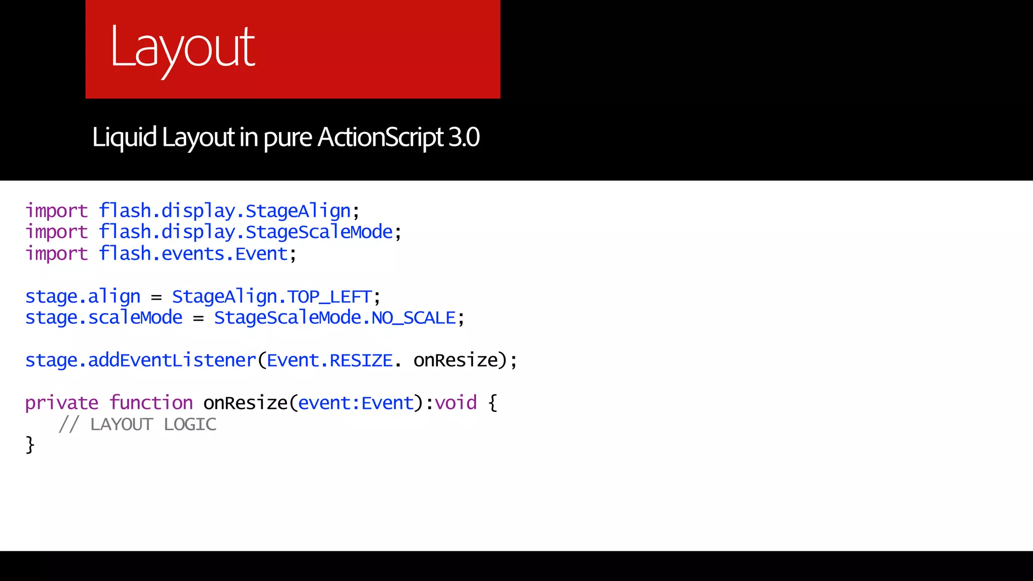 Layout
      Liquid Layout in pure ActionScript 3.0

import flash.display.StageAlign;
import flash.display.StageScaleMode;
import flash.events.Event;

stage.align = StageAlign.TOP_LEFT;
stage.scaleMode = StageScaleMode.NO_SCALE;

stage.addEventListener(Event.RESIZE. onResize);

private function onResize(event:Event):void {
   // LAYOUT LOGIC
}
 