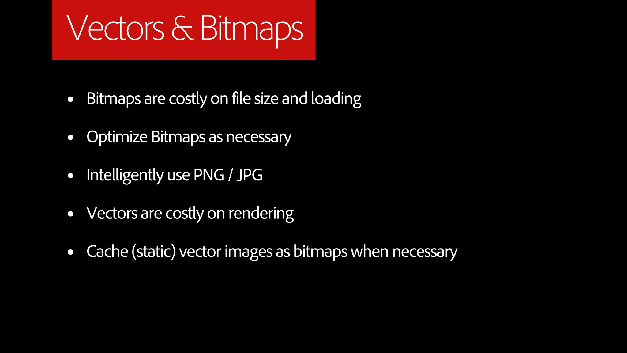 Vectors & Bitmaps
•   Bitmaps are costly on file size and loading

•   Optimize Bitmaps as necessary

•   Intelligently use PNG / JPG

•   Vectors are costly on rendering

•   Cache (static) vector images as bitmaps when necessary
 